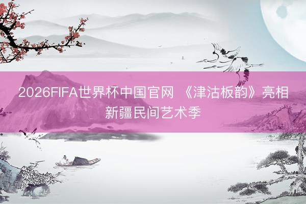 2026FIFA世界杯中国官网 《津沽板韵》亮相新疆民间艺术季