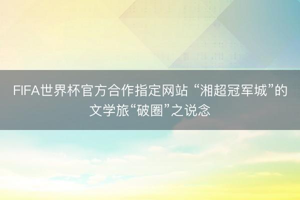 FIFA世界杯官方合作指定网站 “湘超冠军城”的文学旅“破圈”之说念
