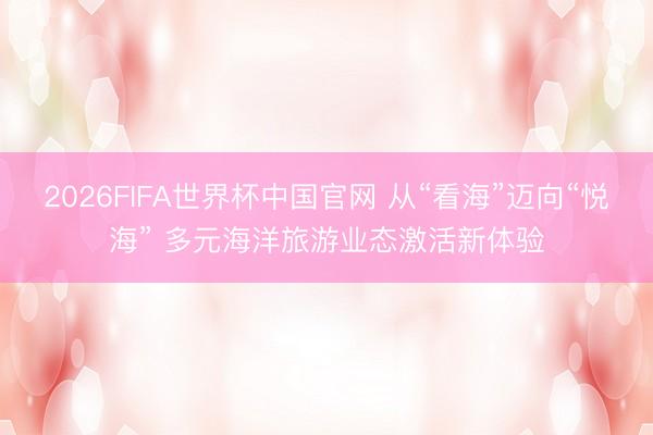 2026FIFA世界杯中国官网 从“看海”迈向“悦海” 多元海洋旅游业态激活新体验