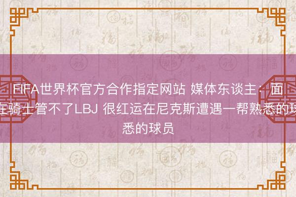 FIFA世界杯官方合作指定网站 媒体东谈主：面包在骑士管不了LBJ 很红运在尼克斯遭遇一帮熟悉的球员