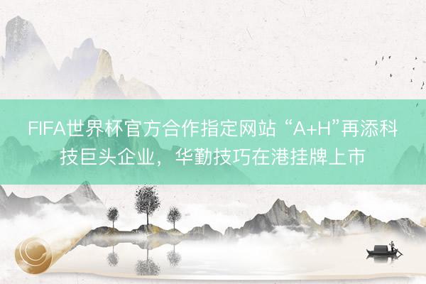 FIFA世界杯官方合作指定网站 “A+H”再添科技巨头企业,华勤技巧在港挂牌上市