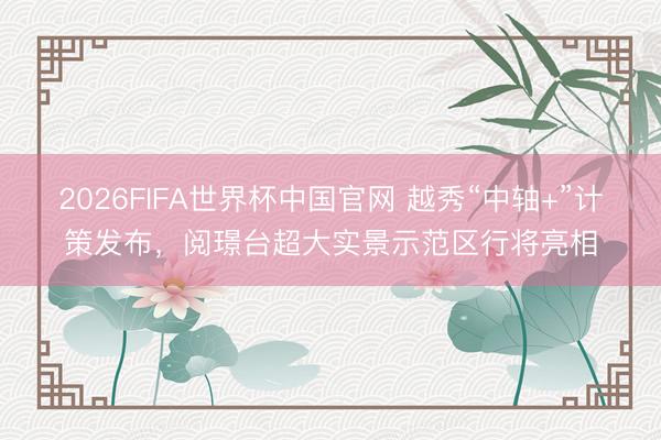 2026FIFA世界杯中国官网 越秀“中轴+”计策发布，阅璟台超大实景示范区行将亮相