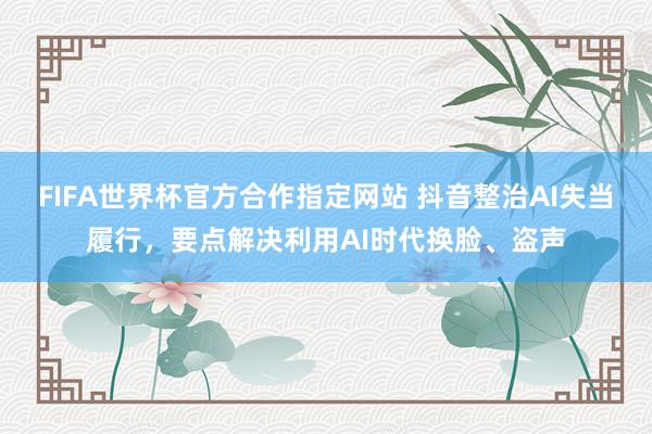 FIFA世界杯官方合作指定网站 抖音整治AI失当履行,要点解决利用AI时代换脸、盗声
