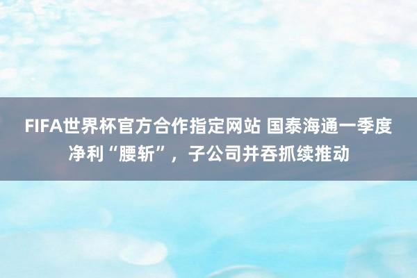 FIFA世界杯官方合作指定网站 国泰海通一季度净利“腰斩”,子公司并吞抓续推动