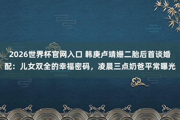 2026世界杯官网入口 韩庚卢靖姗二胎后首谈婚配:儿女双全的幸福密码,凌晨三点奶爸平常曝光