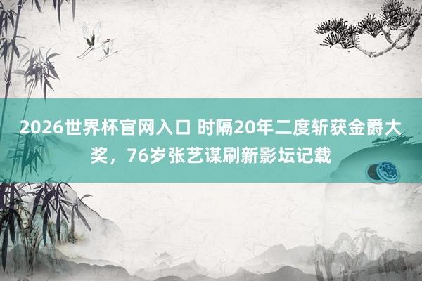 2026世界杯官网入口 时隔20年二度斩获金爵大奖，76岁张艺谋刷新影坛记载