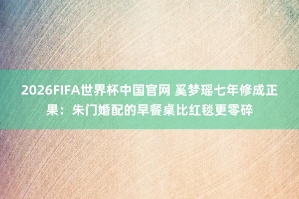2026FIFA世界杯中国官网 奚梦瑶七年修成正果:朱门婚配的早餐桌比红毯更零碎