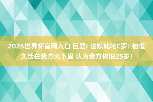 2026世界杯官网入口 巨婴! 法媒叱咤C罗: 他恒久活在我方天下里 认为我方依旧25岁!