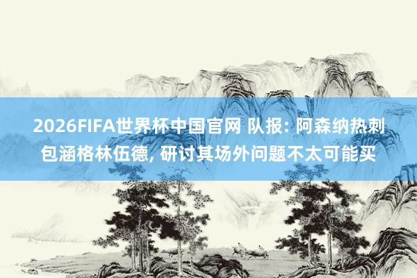2026FIFA世界杯中国官网 队报: 阿森纳热刺包涵格林伍德， 研讨其场外问题不太可能买