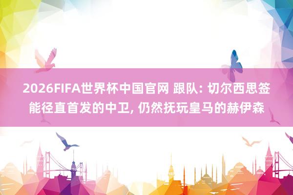 2026FIFA世界杯中国官网 跟队: 切尔西思签能径直首发的中卫， 仍然抚玩皇马的赫伊森