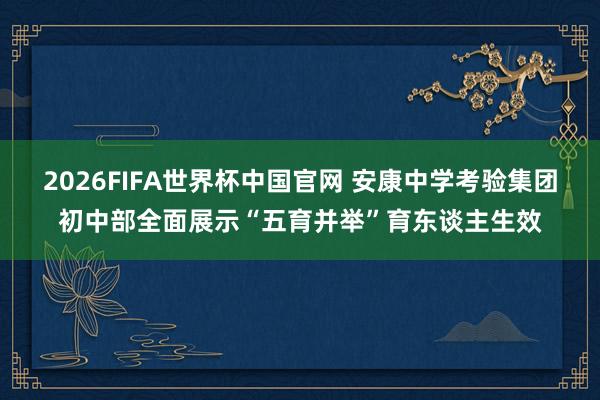 2026FIFA世界杯中国官网 安康中学考验集团初中部全面展示“五育并举”育东谈主生效