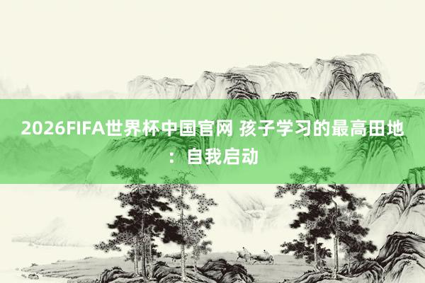 2026FIFA世界杯中国官网 孩子学习的最高田地:自我启动