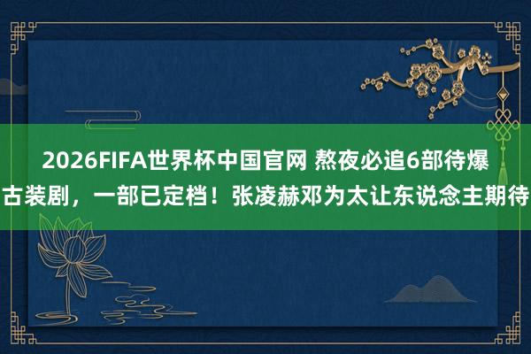 2026FIFA世界杯中国官网 熬夜必追6部待爆古装剧,一部已定档!张凌赫邓为太让东说念主期待